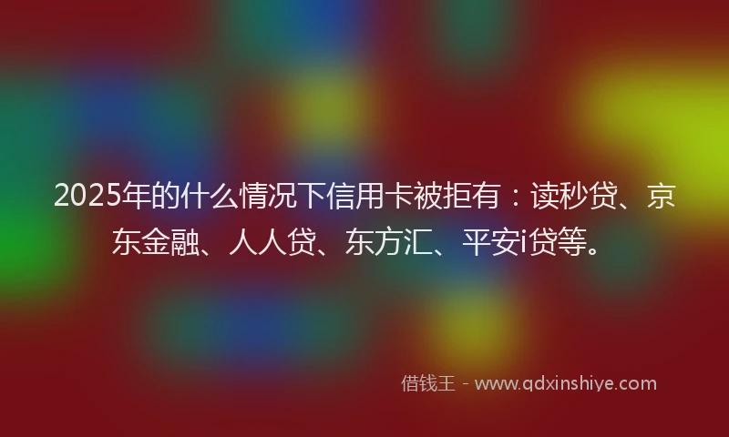 2025年的什么情况下信用卡被拒有：读秒贷、京东金融、人人贷、东方汇、平安i贷等。