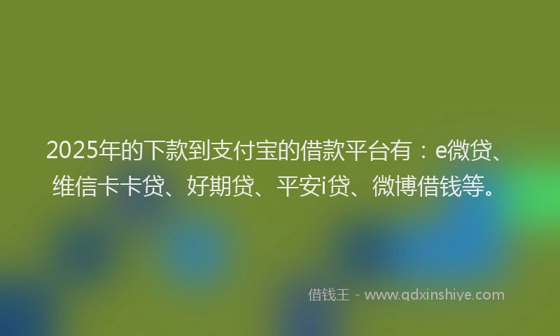 2025年的下款到支付宝的借款平台有：e微贷、维信卡卡贷、好期贷、平安i贷、微博借钱等。