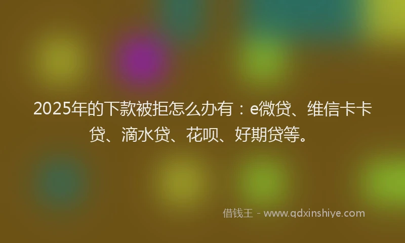 2025年的下款被拒怎么办有：e微贷、维信卡卡贷、滴水贷、花呗、好期贷等。