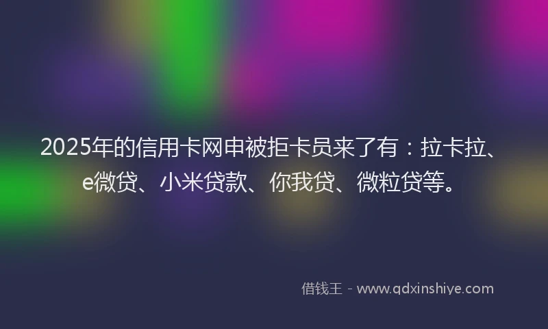 2025年的信用卡网申被拒卡员来了有：拉卡拉、e微贷、小米贷款、你我贷、微粒贷等。