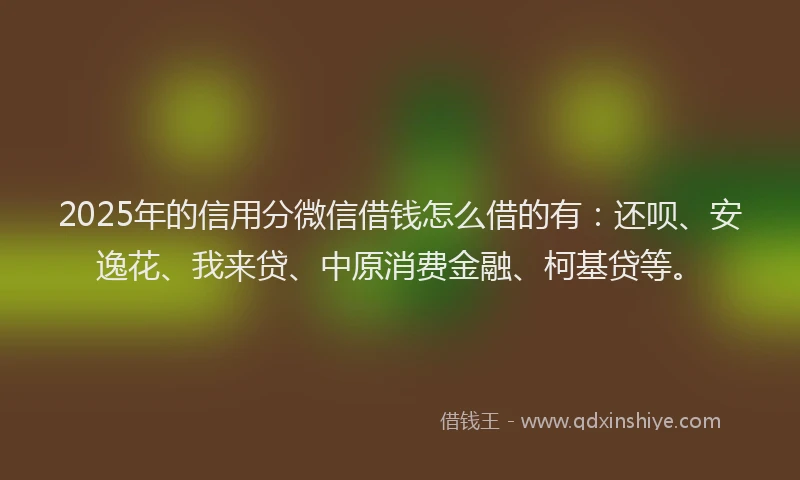 2025年的信用分微信借钱怎么借的有：还呗、安逸花、我来贷、中原消费金融、柯基贷等。