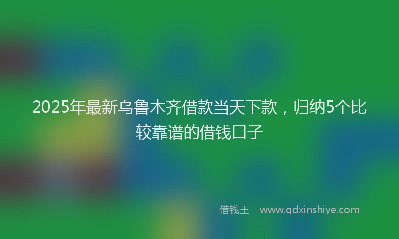 2025年最新乌鲁木齐借款当天下款，归纳5个比较靠谱的借钱口子