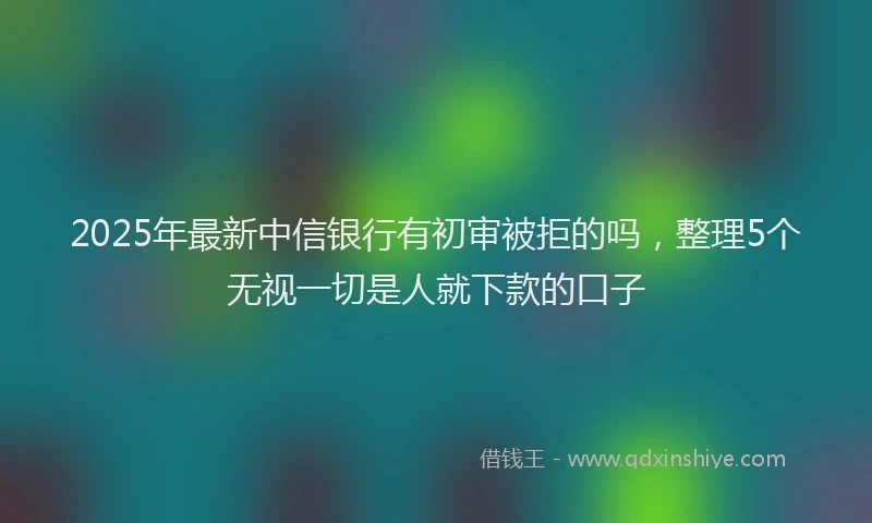 2025年最新中信银行有初审被拒的吗，整理5个无视一切是人就下款的口子