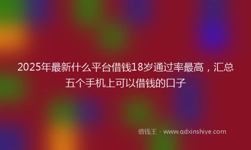2025年最新什么平台借钱18岁通过率最高，汇总五个手机上可以借钱的口子