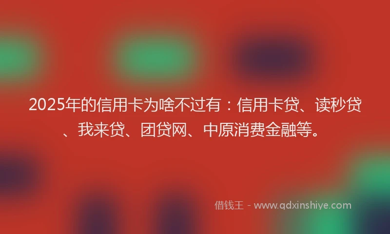 2025年的信用卡为啥不过有：信用卡贷、读秒贷、我来贷、团贷网、中原消费金融等。