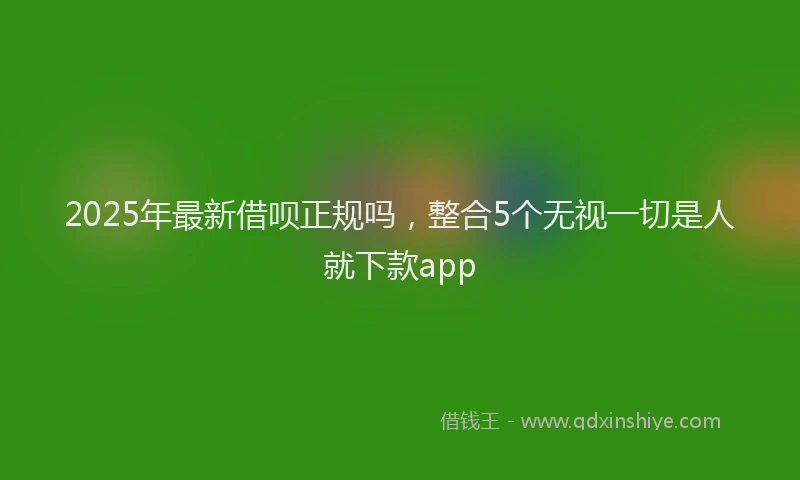 2025年最新借呗正规吗，整合5个无视一切是人就下款app