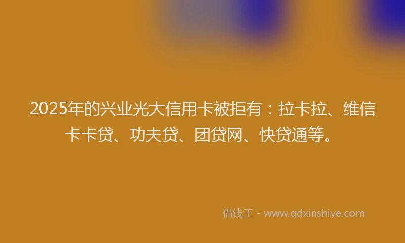 2025年的兴业光大信用卡被拒有：拉卡拉、维信卡卡贷、功夫贷、团贷网、快贷通等。
