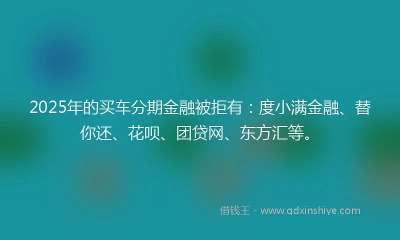 2025年的买车分期金融被拒有：度小满金融、替你还、花呗、团贷网、东方汇等。