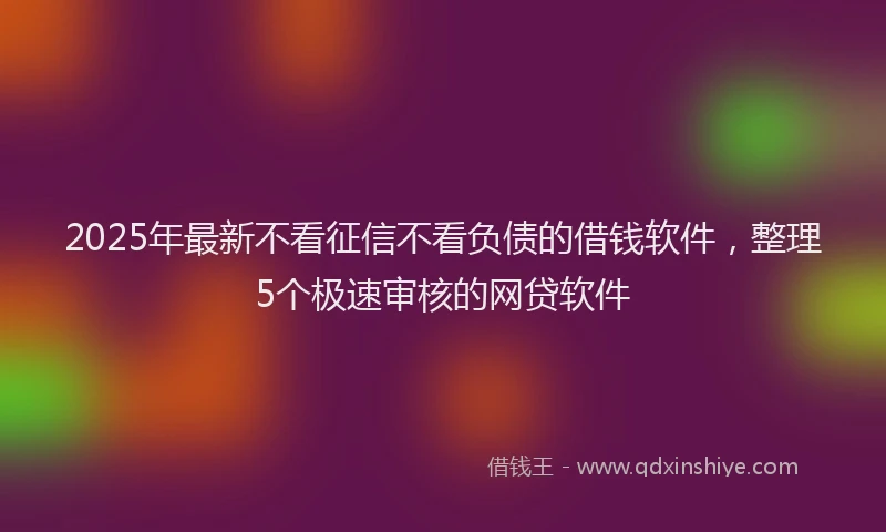 2025年最新不看征信不看负债的借钱软件，整理5个极速审核的网贷软件
