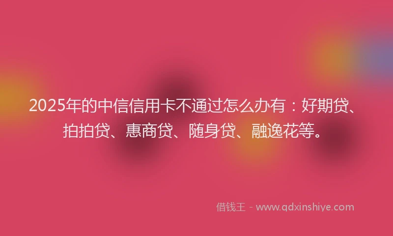 2025年的中信信用卡不通过怎么办有：好期贷、拍拍贷、惠商贷、随身贷、融逸花等。