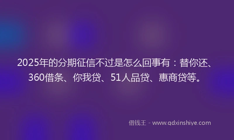 2025年的分期征信不过是怎么回事有：替你还、360借条、你我贷、51人品贷、惠商贷等。