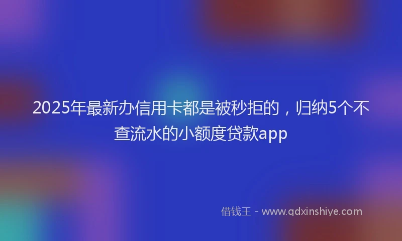 2025年最新办信用卡都是被秒拒的，归纳5个不查流水的小额度贷款app
