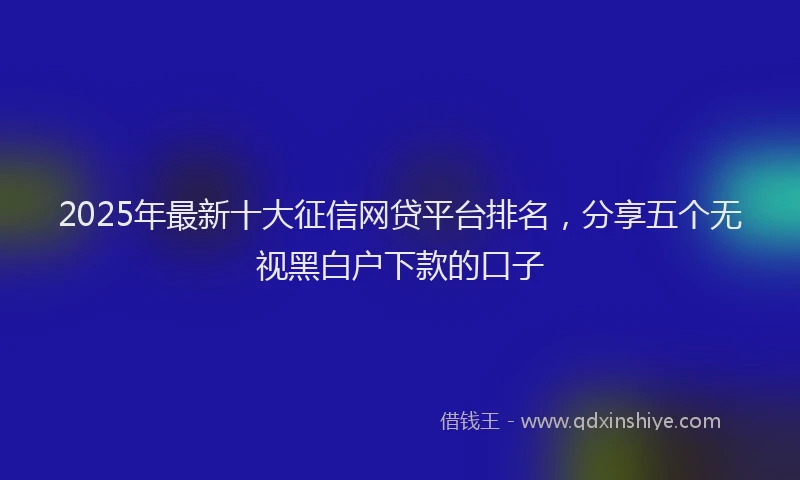 2025年最新十大征信网贷平台排名，分享五个无视黑白户下款的口子
