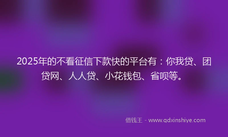 2025年的不看征信下款快的平台有：你我贷、团贷网、人人贷、小花钱包、省呗等。