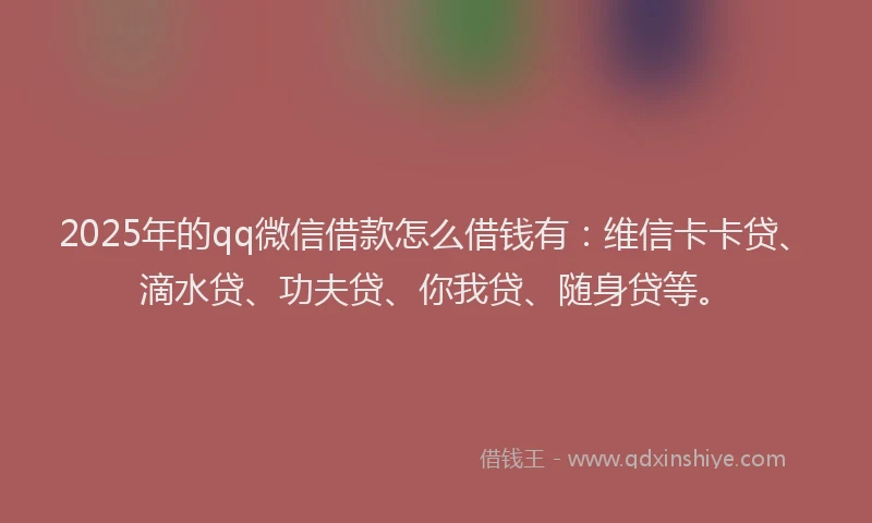 2025年的qq微信借款怎么借钱有：维信卡卡贷、滴水贷、功夫贷、你我贷、随身贷等。