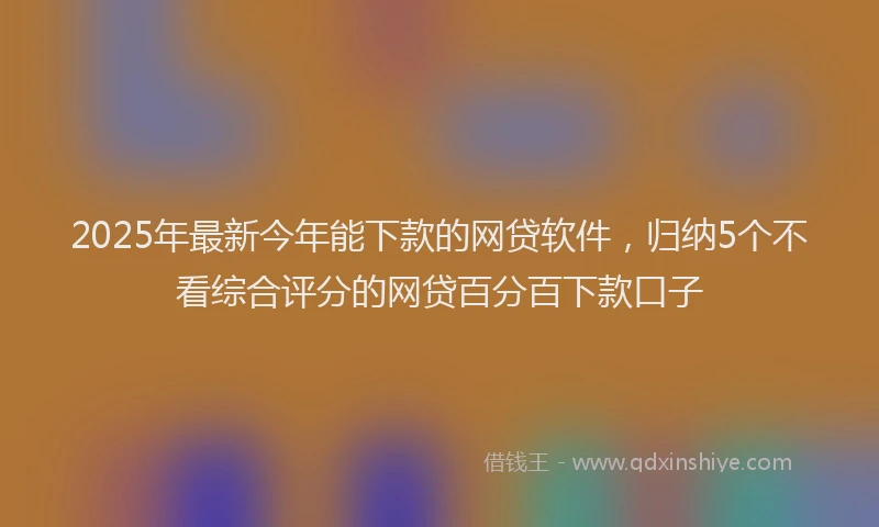 2025年最新今年能下款的网贷软件，归纳5个不看综合评分的网贷百分百下款口子