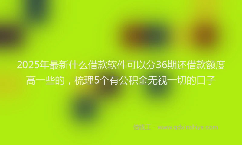 2025年最新什么借款软件可以分36期还借款额度高一些的，梳理5个有公积金无视一切的口子