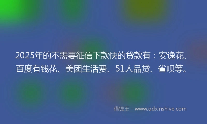 2025年的不需要征信下款快的贷款有：安逸花、百度有钱花、美团生活费、51人品贷、省呗等。