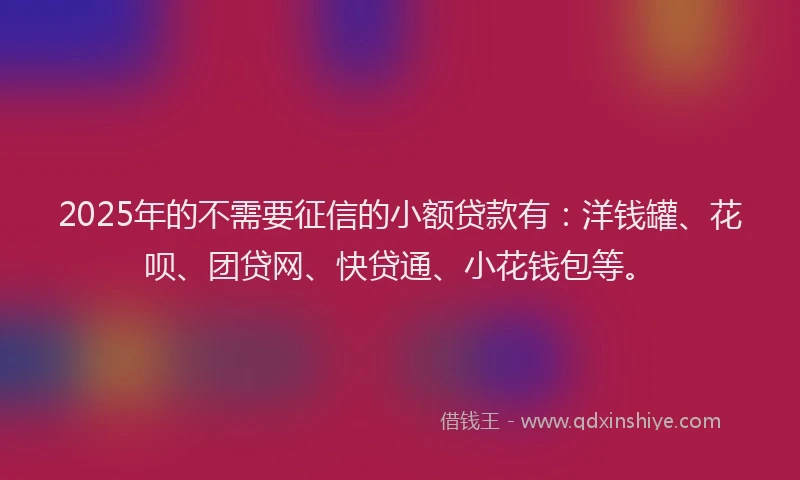 2025年的不需要征信的小额贷款有：洋钱罐、花呗、团贷网、快贷通、小花钱包等。