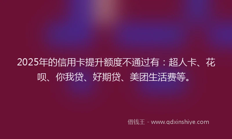 2025年的信用卡提升额度不通过有：超人卡、花呗、你我贷、好期贷、美团生活费等。
