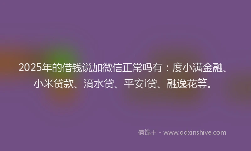 2025年的借钱说加微信正常吗有：度小满金融、小米贷款、滴水贷、平安i贷、融逸花等。