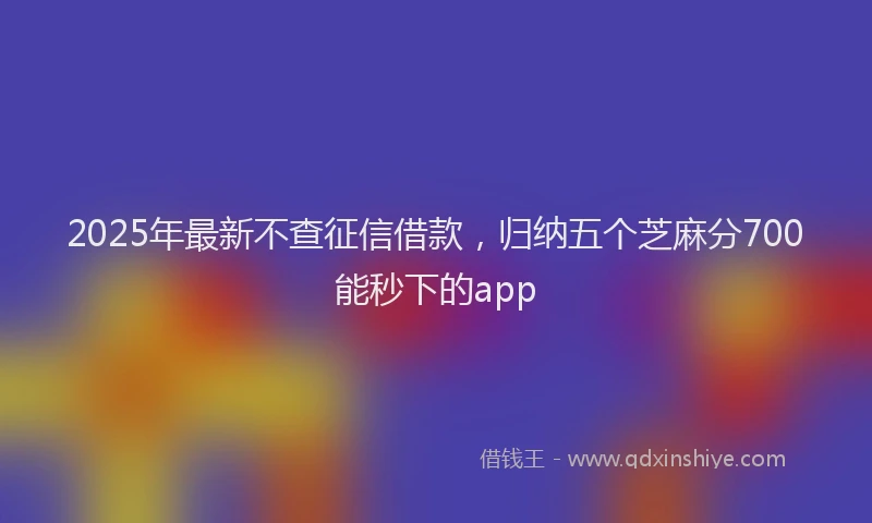 2025年最新不查征信借款，归纳五个芝麻分700能秒下的app