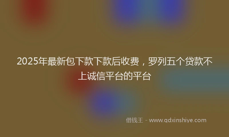 2025年最新包下款下款后收费，罗列五个贷款不上诚信平台的平台