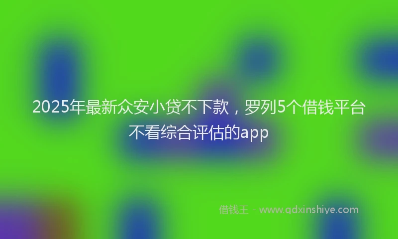 2025年最新众安小贷不下款，罗列5个借钱平台不看综合评估的app