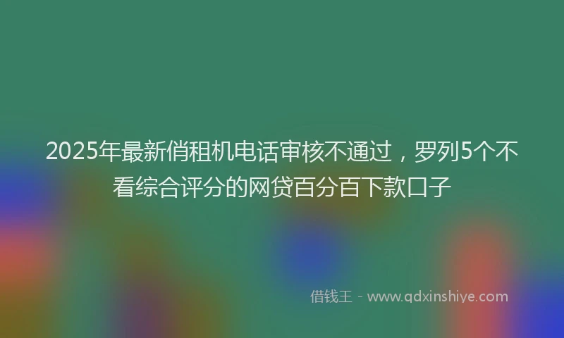 2025年最新俏租机电话审核不通过，罗列5个不看综合评分的网贷百分百下款口子