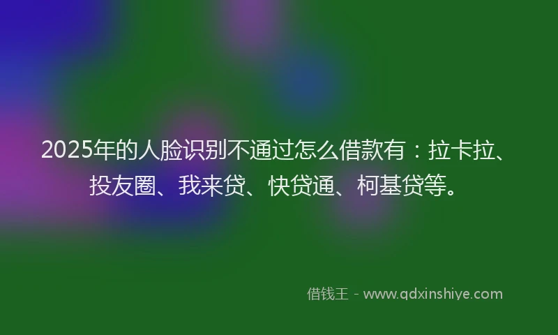2025年的人脸识别不通过怎么借款有：拉卡拉、投友圈、我来贷、快贷通、柯基贷等。