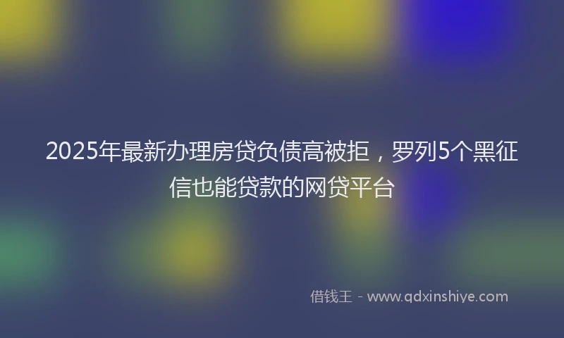 2025年最新办理房贷负债高被拒，罗列5个黑征信也能贷款的网贷平台