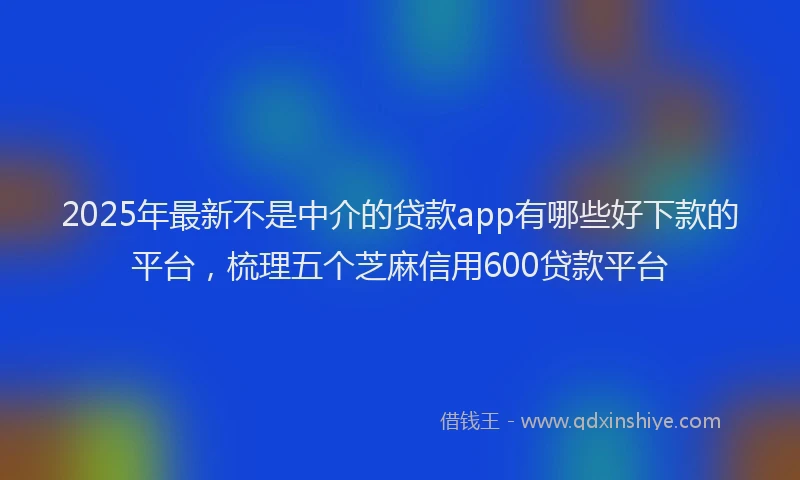 2025年最新不是中介的贷款app有哪些好下款的平台，梳理五个芝麻信用600贷款平台