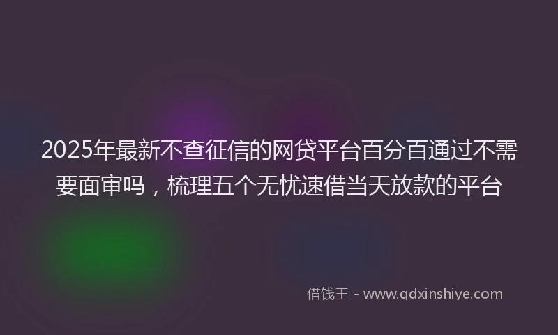 2025年最新不查征信的网贷平台百分百通过不需要面审吗，梳理五个无忧速借当天放款的平台
