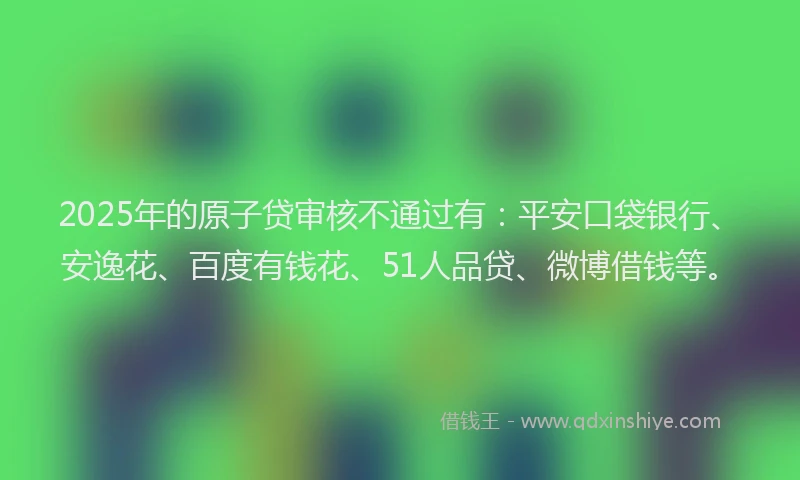 2025年的原子贷审核不通过有：平安口袋银行、安逸花、百度有钱花、51人品贷、微博借钱等。