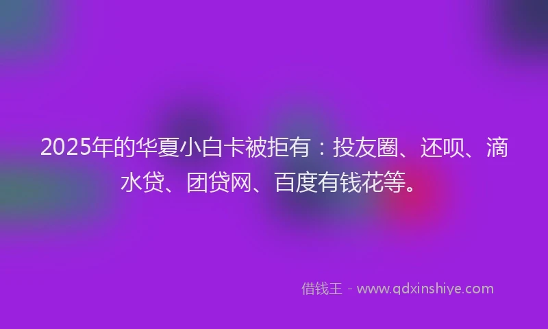 2025年的华夏小白卡被拒有：投友圈、还呗、滴水贷、团贷网、百度有钱花等。