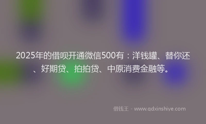 2025年的借呗开通微信500有：洋钱罐、替你还、好期贷、拍拍贷、中原消费金融等。
