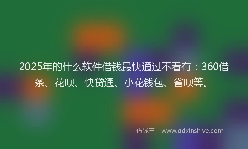2025年的什么软件借钱最快通过不看有：360借条、花呗、快贷通、小花钱包、省呗等。