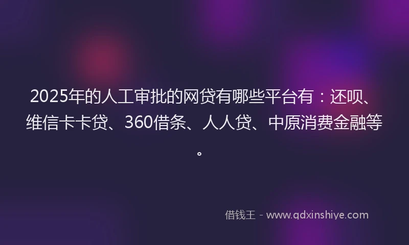 2025年的人工审批的网贷有哪些平台有：还呗、维信卡卡贷、360借条、人人贷、中原消费金融等。