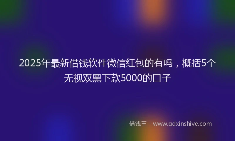 2025年最新借钱软件微信红包的有吗，概括5个无视双黑下款5000的口子