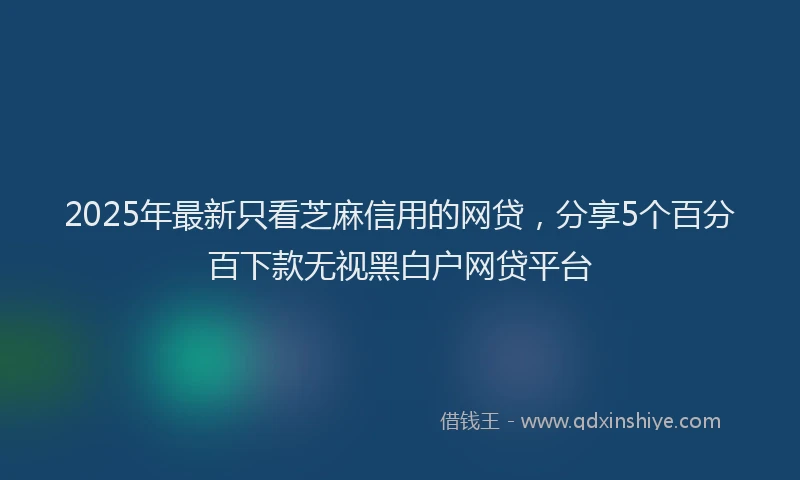 2025年最新只看芝麻信用的网贷，分享5个百分百下款无视黑白户网贷平台