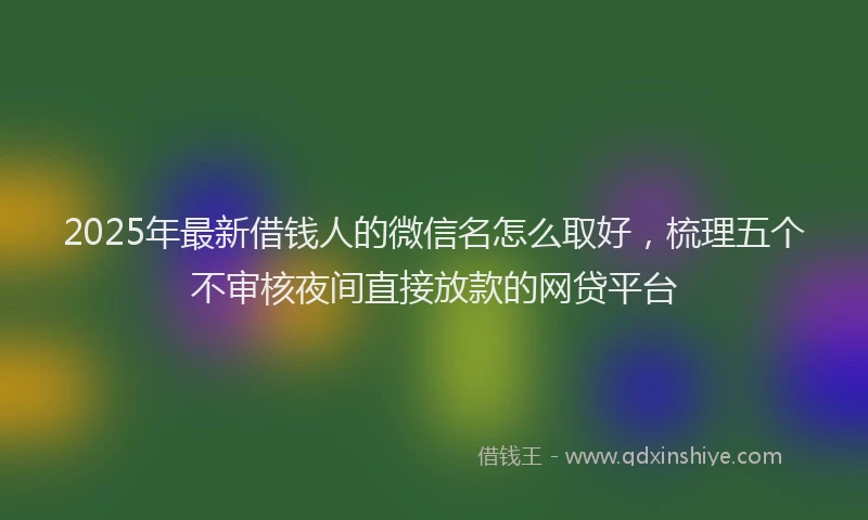2025年最新借钱人的微信名怎么取好，梳理五个不审核夜间直接放款的网贷平台