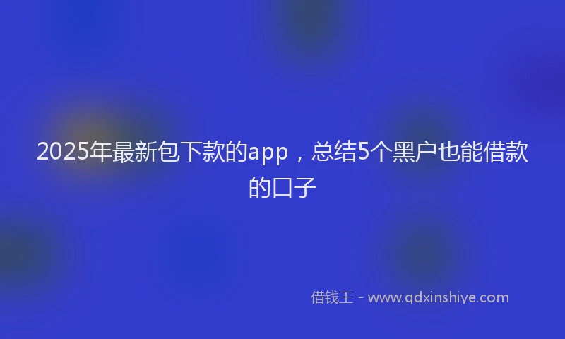 2025年最新包下款的app，总结5个黑户也能借款的口子