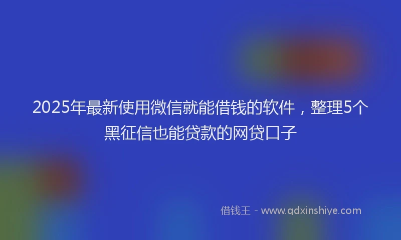 2025年最新使用微信就能借钱的软件，整理5个黑征信也能贷款的网贷口子