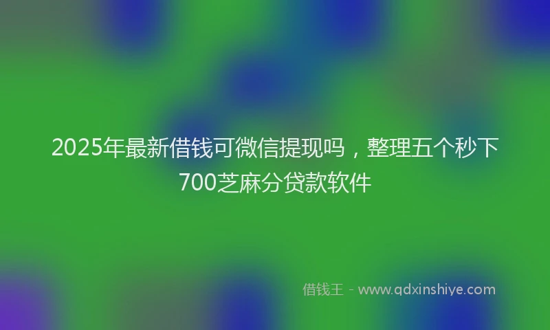 2025年最新借钱可微信提现吗，整理五个秒下700芝麻分贷款软件