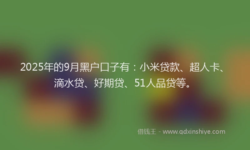 2025年的9月黑户口子有：小米贷款、超人卡、滴水贷、好期贷、51人品贷等。