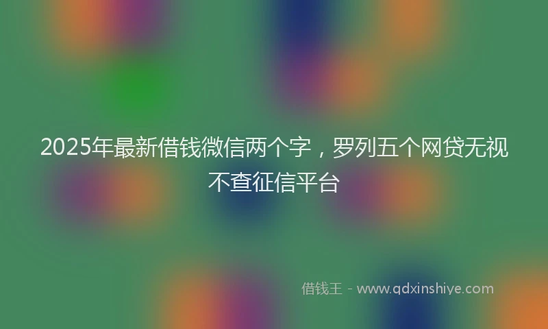 2025年最新借钱微信两个字，罗列五个网贷无视不查征信平台