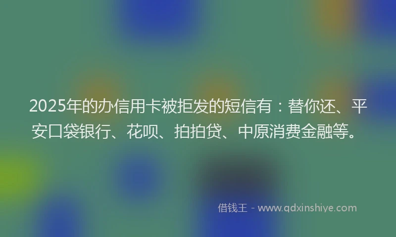 2025年的办信用卡被拒发的短信有：替你还、平安口袋银行、花呗、拍拍贷、中原消费金融等。