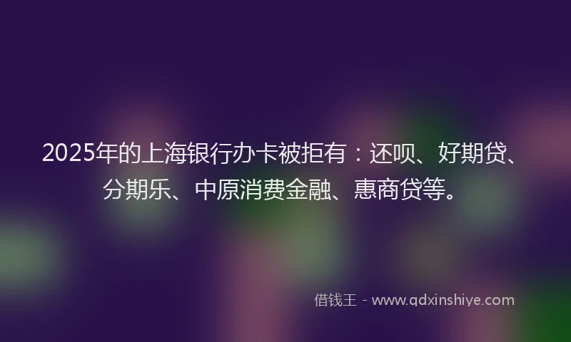 2025年的上海银行办卡被拒有：还呗、好期贷、分期乐、中原消费金融、惠商贷等。