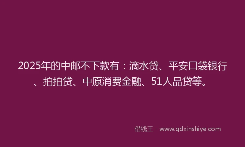 2025年的中邮不下款有：滴水贷、平安口袋银行、拍拍贷、中原消费金融、51人品贷等。