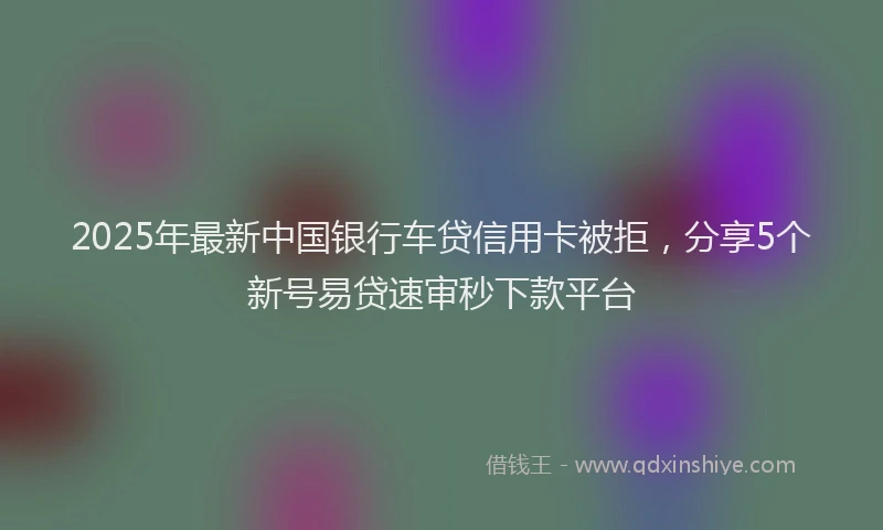 2025年最新中国银行车贷信用卡被拒，分享5个新号易贷速审秒下款平台